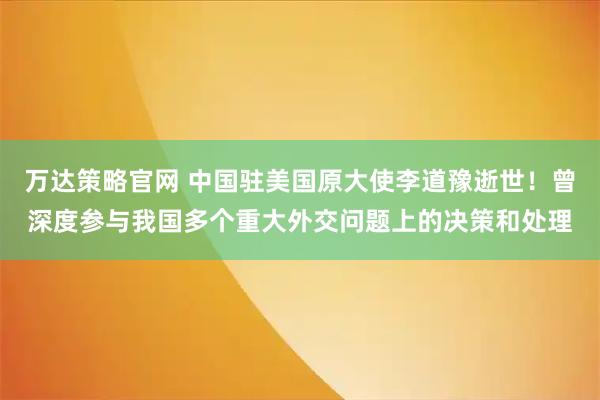万达策略官网 中国驻美国原大使李道豫逝世！曾深度参与我国多个重大外交问题上的决策和处理