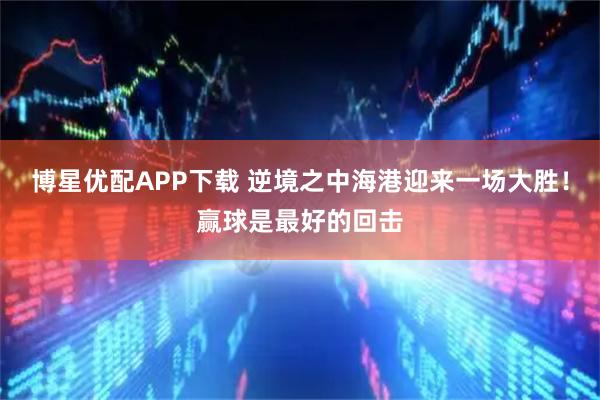 博星优配APP下载 逆境之中海港迎来一场大胜！赢球是最好的回击