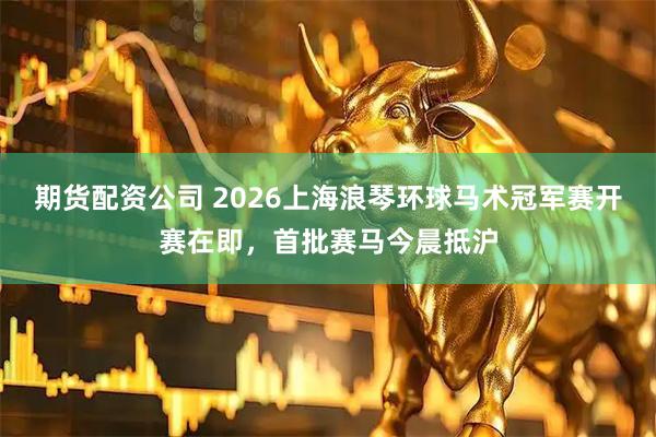 期货配资公司 2026上海浪琴环球马术冠军赛开赛在即，首批赛马今晨抵沪