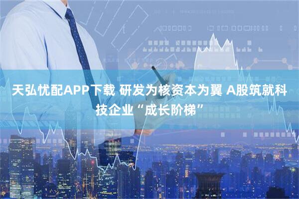 天弘忧配APP下载 研发为核资本为翼 A股筑就科技企业“成长阶梯”