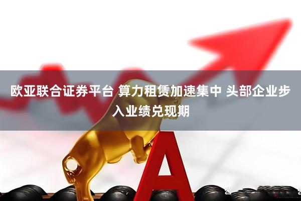 欧亚联合证券平台 算力租赁加速集中 头部企业步入业绩兑现期