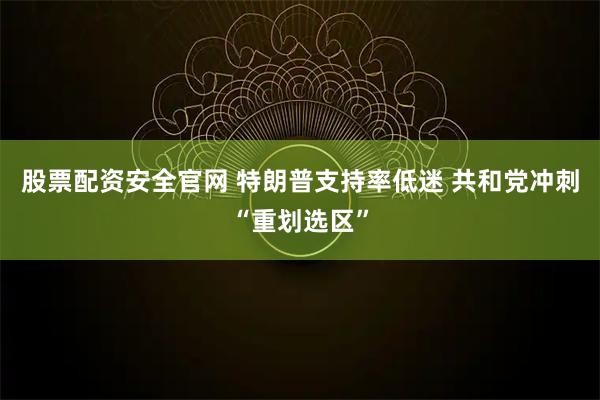 股票配资安全官网 特朗普支持率低迷 共和党冲刺“重划选区”