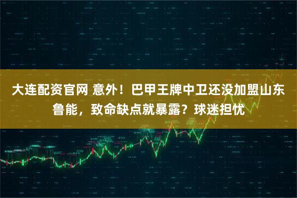 大连配资官网 意外！巴甲王牌中卫还没加盟山东鲁能，致命缺点就暴露？球迷担忧