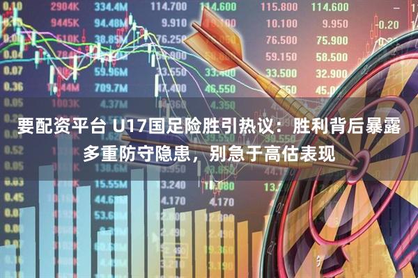 要配资平台 U17国足险胜引热议：胜利背后暴露多重防守隐患，别急于高估表现