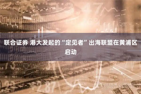 联合证券 港大发起的“定见者”出海联盟在黄浦区启动