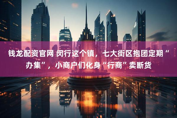 钱龙配资官网 闵行这个镇，七大街区抱团定期“办集”，小商户们化身“行商”卖断货